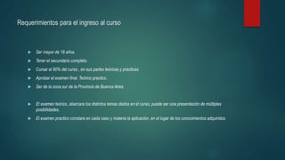 Requerimientos para el ingreso al curso
 Ser mayor de 18 años.
 Tener el secundario completo.
 Cursar el 80% del curso , en sus partes teóricas y practicas.
 Aprobar el examen final. Teórico practico.
 Ser de la zona sur de la Provincia de Buenos Aires.
 El examen teórico, abarcara los distintos temas dados en el curso, puede ser una presentación de múltiples
posibilidades.
 El examen practico constara en cada caso y materia la aplicación, en el lugar de los conocimientos adquiridos.
 