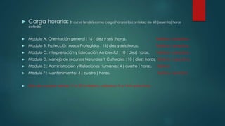  Carga horaria: El curso tendrá como carga horaria la cantidad de 60 (sesenta) horas
catedra
 Modulo A. Orientación general : 16 ( diez y seis )horas. Teórico / practico.
 Modulo B. Protección Áreas Protegidas : 16( diez y seis)horas. Teórico / practico.
 Modulo C. interpretación y Educación Ambiental : 10 ( diez) horas. Teórico / practico.
 Modulo D. Manejo de recursos Naturales Y Culturales : 10 ( diez) horas. Teórico / practico.
 Modulo E : Administración y Relaciones Humanas: 4 ( cuatro ) horas. Teórico
 Modulo F : Mantenimiento: 4 ( cuatro ) horas. Teórico / practico
 Días de cursada viernes:17 a 22 hs teórico, sábados: 9 a 14 hs prácticos.
 