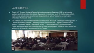 ANTECEDENTES:
 Durante el IV Congreso Mundial de Parques Nacionales, celebrado en Caracas en 1992, los participantes
analizaron profundamente la problemática de Capacitación en relación con las AP. En el esfuerzo por definir la
misión o metas globales a alcanzar a través de la capacitación, se optó por adoptar los nueve principios
señalados en "Cuidando la Tierra:
 Una Estrategia para Vivir en Forma Sostenible", documento rector de la UICN. Los principios son los siguientes: *
Construir una sociedad sostenible. * Respetar y cuidar la comunidad de vida. * Mejorar la calidad de la vida
humana. * Conservar la vitalidad y diversidad de la Tierra. * Cambiar las actitudes y prácticas personales. *
Facilitar la posibilidad de que cada comunidad cuide su propio medio ambiente. * Proveer un marco nacional para
la integración del desarrollo y la conservación de los Parques.
 