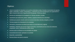 Objetivos:
 Viendo la necesidad de interactuar con los activos ambientales zonales, fomentar el conocimiento de aspectos
legales, ambientales, sociales y antropológicos, y sosteniendo que esta necesidad guía a los organizadores a
lograr a través de este curso el siguiente perfil del egresado, Tendrá que adquirir:
 Nociones de metodología de la investigación en Ciencias naturales y sociales
 Capacitación para seleccionar, graduar, clasificar y organizar elementos de la naturaleza.
 Habilidad para proponer estudios sobre los recursos de las áreas naturales protegidas y el medio
 Técnicas propias de la interpretación de la naturaleza
 Información y mecanismos de difusión para educar a la comunidad local y regional.
 Habilidades y destrezas para prevenir riesgos de todo tipo, conocimientos de las normas de erradicación,
recuperación, recría, y reintroducción de flora y fauna.
 Nociones sobre la orientación de las actividades del visitante.
 Conocimiento de las leyes, aplicadas en la actividad.
 Desarrollo y sustentabilidad
 Nociones básicas del derecho ambiental
 