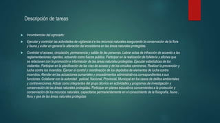 Descripción de tareas
 Incumbencias del egresado:
 Ejecutar y controlar las actividades de vigilancia d e los recursos naturales asegurando la conservación de la flora
y fauna y evitar en general la alteración del ecosistema en las áreas naturales protegidas.
 Controlar el acceso, circulación, permanencia y salida de las personas. Labrar actas de infracción de acuerdo a las
reglamentaciones vigentes, actuando como fuerza publica. Participar en la realización de folletería y afiches que
se relacionen con la promoción e información de las áreas naturales protegidas. Ejecutar estadísticas de los
visitantes. Participar en la planificación de las vías de acceso y de los circuitos camineros. Realizar la prevención y
lucha contra los incendios. Ejercer el control y coordinación de los depósitos de elementos de lucha contra
incendios.Atender en las actuaciones sumariales y procedimientos administrativos correspondientes a sus
funciones. Colaborar con la autoridad , policial, Nacional, Provincial, Municipal en los casos de delitos ambientales
y contravenciones.Actuar como integrantes del grupo técnico en actividades y programas de investigación y
conservación de las áreas naturales protegidas. Participar en planes educativos concernientes a la protección y
conservación de los recursos naturales, capacitarse permanentemente en el conocimiento de la fisiografía, fauna ,
flora y gea de las áreas naturales protegidas
 