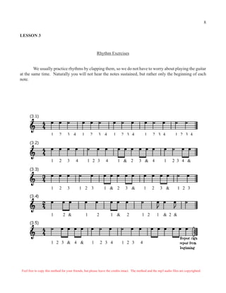 8

LESSON 3



                                                           Rhythm Exercises


        We usually practice rhythms by clapping them, so we do not have to worry about playing the guitar
at the same time. Naturally you will not hear the notes sustained, but rather only the beginning of each
note.




                       1     2     3 4         1       2   3 4         1    2 3 4              1    2 3 4            1 2 3 4




                       1     2     3      4        1 2 3         4         1 & 2         3 & 4               1     2 3 4 &




                       1     2     3          1 2 3             1 & 2          3 &             1   2       3 &         1 2 3




                       1         2 &               1       2         1 &        2           1 2        1    & 2 &




                       1 2 3 & 4 &                     1       2 3 4        1 2 3          4




 Feel free to copy this method for your friends, but please leave the credits intact. The method and the mp3 audio files are copyrighted.
 