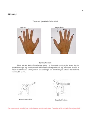 8

LESSON 4



                                              Terms and Symbols in Guitar Music


                    Left Hand:                                                          Right Hand:
                                      2                                                                 m         a
                                               1                                            i
                        3
                                                                                                                           e
                  4                                                              p




                                                Seating Position:
              There are two ways of holding the guitar. In the regular position you would put the
      guitar on the right leg. In the classical position it is resting on the left leg, while your left foot is
      placed on a footstool. Either position has advantages and disadvantages. Choose the one most
      comfortable to you.




                      Classical Position                                                 Regular Position



Feel free to copy this method for your friends, but please leave the credits intact. The method and the mp3 audio files are copyrighted.
 