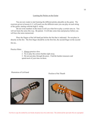 10


                                           Learning the Pitches on the Guitar


          You are now ready to start learning the different pitches playable on the guitar. The
  exercises given in lessons 4-11 will teach you the different notes you can play on each string
  of the guitar, starting with the high E- string.
          Do not write numbers in the music to tell you what fret to play a certain note on. You
  will not learn the notes this way. Be patient. It will take some time and practice before you
  will have the notes memorized.

          Place the fingers of the left hand just before the fret that is indicated. Do not place in
  directly on the fret. The first finger should be on the first fret, the second finger on the second
  fret etc..


  Practice Hints:
                       1. Always practice slow.
                       2. Try to play the correct rhythm right away.
                       3. Do not just play through the piece. Find the hardest measures and
                       spend most of your time on those.




   Illustration of Left hand
                                                                        Position of the Thumb




Feel free to copy this method for your friends, but please leave the credits intact. The method and the mp3 audio files are copyrighted.
 
