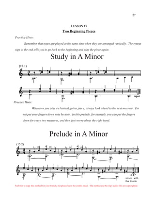 27


                                                                LESSON 15
                                                      Two Beginning Pieces
 Practice Hints:

           Remember that notes are played at the same time when they are arranged vertically. The repeat

 sign at the end tells you to go back to the beginning and play the piece again.

                                        Study in A Minor




Practice Hints:

                   Whenever you play a classical guitar piece, always look ahead to the next measure. Do

         not put your fingers down note by note. In this prelude, for example, you can put the fingers

         down for every two measures, and then just worry about the right hand.




                                Prelude in A Minor
                                 Prelude in a minor
  (15.2)
                     i   m        a   m     i           i   m        a   m    i


                                                  p
              p




                                                                                                                                p
                                                                                                                           strum with
                                                                                                                           the thumb
 Feel free to copy this method for your friends, but please leave the credits intact. The method and the mp3 audio files are copyrighted.
 