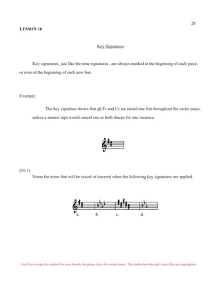28
LESSON 16



                                                           Key Signatures



         Key signatures, just like the time signatures , are always marked at the beginning of each piece,

or even at the beginning of each new line.




Example:

                   The key signature shows that all Fs and Cs are raised one fret throughout the entire piece,

         unless a natural sign would cancel one or both sharps for one measure.




(16.1)
         Name the notes that will be raised or lowered when the following key signatures are applied.




                                           a.             b.              c.                 d.




 Feel free to copy this method for your friends, but please leave the credits intact. The method and the mp3 audio files are copyrighted.
 