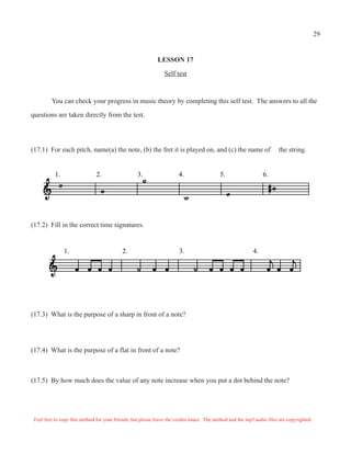 29


                                                             LESSON 17

                                                                Self test



         You can check your progress in music theory by completing this self test. The answers to all the

questions are taken directly from the test.




(17.1) For each pitch, name(a) the note, (b) the fret it is played on, and (c) the name of                              the string.


           1.                  2.                  3.                  4.                  5.                    6.




(17.2) Fill in the correct time signatures.


                1.                          2.                         3.                                   4.




(17.3) What is the purpose of a sharp in front of a note?




(17.4) What is the purpose of a flat in front of a note?



(17.5) By how much does the value of any note increase when you put a dot behind the note?




 Feel free to copy this method for your friends, but please leave the credits intact. The method and the mp3 audio files are copyrighted.
 