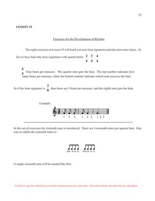 32


  LESSON 19



                                           Exercises for the Development of Rhythm


            The eight exercises in Lesson 19 will teach you new time signatures and also new note values. So

  far we have had only time signatures with quarter beats. 2                     3         4
                                                                               4 4         4

        4
          Four beats per measure. The quarter note gets the beat. The top number indicates how
        4
        many beats per measure, while the bottom number indicates which note receives the beat.


                                    3
So if the time signature is           then there are 3 beats per measure, and the eighth note gets the beat.
                                    8


                           Example:



                                                      1     2     3       1     2 3        1 2 3


In this set of exercises the sixteenth note is introduced. There are 4 sixteenth notes per quarter beat. One
way to subdivide sixteenth notes is:




                                                          one te te te      two te te te




A single sixteenth note will be notated like this:




 Feel free to copy this method for your friends, but please leave the credits intact. The method and the mp3 audio files are copyrighted.
 