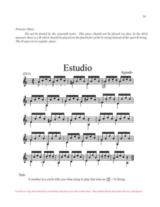 35


Practice Hints:
       Do not be fooled by the sixteenth notes. This piece should not be played too fast. In the third
measure there is a B which should be played on the fourth fret of the G string instead of the open B string.
The D stays in its regular place.




        (20.2)
                                                        Estudio                                                        Aguado

                                                                                               4       3   0       3
                        p       i   m   i   p   i   m   i
                                                                                              3



                                                                                                       1
                                                                                                   4           4
                                                                                          3




                                    4 0 4                                                     4 0 4
                                                                                      2
                            2




   Note:
             A number in a circle tells you what string to play that note on. 3 = G-String


Feel free to copy this method for your friends, but please leave the credits intact. The method and the mp3 audio files are copyrighted.
 