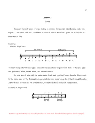 37



                                                             LESSON 21

                                                                 Scales



         Scales are basically a row of notes, starting on one note (for example C) and ending on the next

higher C. This space form one C to the next is called an octave. Scales on a guitar can be one, two or

three octaves long.



Example:
2 octave C major scale
                                              1st octave                                 2nd octave




                             C     D     E      F     G     A     B       C   D     E        F       G   A   B     C


There are many different scale types. Each of these scales has a unique sound. Some of the scale types

are: pentatonic, minor, natural minor, and harmonic minor.

         For now we will only study the major scales. Each scale type has it’s own formula. The formula

for the major scale is: The distance from one note to the next is one whole step (2 frets), except from the

3rd to 4th note and from the 7th to the 8th note, where the distance is one half step (one fret).

Example: C major scale

                                                                 3    4                  7       8



                                                                half step               half step




 Feel free to copy this method for your friends, but please leave the credits intact. The method and the mp3 audio files are copyrighted.
 