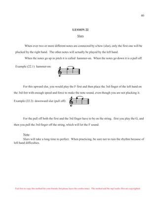 40



                                                               LESSON 22

                                                                    Slurs


           When ever two or more different notes are connected by a bow (slur), only the first one will be

 plucked by the right hand. The other notes will actually be played by the left hand.

           When the notes go up in pitch it is called hammer-on. When the notes go down it is a pull off.

 Example (22.1) hammer-on:




         For this upward slur, you would play the F first and then place the 3rd finger of the left hand on

the 3rd fret with enough speed and force to make the note sound, even though you are not plucking it.

Example (22.2) downward slur (pull off):




         For the pull off both the first and the 3rd finger have to be on the string. first you play the G, and

then you pull the 3rd finger off the string, which will let the F sound.


        Note:
        Slurs will take a long time to perfect. When practicing, be sure not to ruin the rhythm because of
left hand difficulties.




 Feel free to copy this method for your friends, but please leave the credits intact. The method and the mp3 audio files are copyrighted.
 