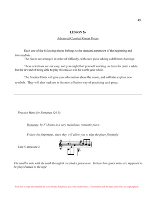 45



                                                             LESSON 26

                                               Advanced Classical Guitar Pieces



       Each one of the following pieces belongs to the standard repertoire of the beginning and
intermediate .
       The pieces are arranged in order of difficulty, with each piece adding a different challenge.

        These selections are not easy, and you might find yourself working on them for quite a while,
but the reward of being able to play this music will be worth your while.

          The Practice Hints will give you information about the music, and will also explain new
symbols. They will also lead you to the most effective way of practicing each piece.




   Practice Hints for Romanza (26.1):



              Romanza by F Molino,is a very melodious, romantic piece.


              Follow the fingerings, since they will allow you to play the piece flowingly.



   Line 5, measure 2




The smaller note with the slash through it is called a grace note. To hear how grace notes are supposed to
be played listen to the tape




 Feel free to copy this method for your friends, but please leave the credits intact. The method and the mp3 audio files are copyrighted.
 