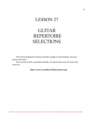 52




                                                LESSON 27

                                             GUITAR
                                           REPERTOIRE
                                           SELECTIONS


          The Guitar Repertoire Section includes simple to intermediate classical
      guitar selections.
          This section will be extended monthly. So check back soon for more free
      music at:

                                      http://www.LearnHowToPlayGuitar.com




Feel free to copy this method for your friends, but please leave the credits intact. The method and the mp3 audio files are copyrighted.
 