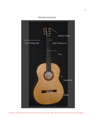 3


                                                     Main Parts of the Guitar




                                                                                         Machine Heads



                            Low E-String (6th)                                 High E-String (1st)




                                                                                         Frets




                                                                                                   Sound Hole




                                                                                                   Bridge




Feel free to copy this method for your friends, but please leave the credits intact. The method and the mp3 audio files are copyrighted.
 