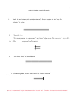 5
                                                Basic Terms and Symbols in Music




     1.      Music for any instrument is notated on the staff. Do not confuse the staff with the

             strings of the guitar.




      2.      The treble clef:

              This sign appears at the beginning of every line of guitar music. The purpose of the treble

      clef will be                ex plained at a later point.




      3.      To organize music we use measures.




4.         A double bar signifies that this is the end of the piece or exercise.




 Feel free to copy this method for your friends, but please leave the credits intact. The method and the mp3 audio files are copyrighted.
 
