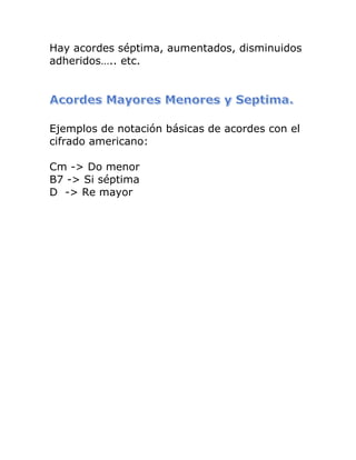 Hay acordes séptima, aumentados, disminuidos adheridos….. etc. 
Ejemplos de notación básicas de acordes con el cifrado americano: 
Cm -> Do menor B7 -> Si séptima D -> Re mayor  