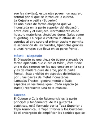 son las clavijas), estos ejes poseen un agujero central por el que se introduce la cuerda. La Cejuela o cejilla (Superior) Es una pieza de forma alargada que va incrustada en la parte superior del diapasón, entre éste y el clavijero. Normalmente es de hueso o materiales sintéticos duros (tales como el grafito). La cejuela controla la altura de las cuerdas al aire sobre el primer traste y permite la separación de las cuerdas, fijándolas gracias a unas ranuras que lleva en su parte frontal. 
El Diapasón es una pieza de ébano alargada de forma aplanada que cubre el Mástil, éste tiene una o dos ranuras en las que encajan en la caja y es de madera dura de arce, por la parte frontal. Esta dividido en espacios delimitados por unas barras de metal incrustadas llamadas Trastes, generalmente a éstos espacios se les llama igual. Cada espacio (o traste) representa una nota musical. 
El Cuerpo o Caja de Resonancia es la parte principal y fundamental de las guitarras acústicas, está formado por la Tapa Superior o Tapa Armónica, la Tapa Inferior y los Costados. Es el encargado de amplificar los sonidos que se  