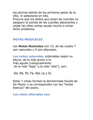 las piernas detrás de los primeras patas de la silla, ni aplastarse en ella. Procura que los dedos que pisan las cuerdas no apaguen el sonido de las cuerdas adyacentes y andar las uñas cortas ayuda mucho a evitar dicho problema. 
Las son 12, de las cuales 7 son naturales y 5 son alteradas. 
, ordenadas según su altura, de la más grave a la más aguda (coloquialmente 
de la más “baja” a la más “alta”), son: 
Do, Re, Mi, Fa, Sol, La y Si. 
Estas 7 notas forman la denominada Escala de Do Mayor y se corresponden con las “teclas blancas” del piano. 
 