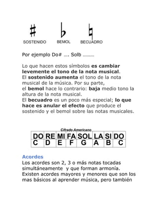 Por ejemplo Do# …. Solb ……… 
Lo que hacen estos símbolos es cambiar levemente el tono de la nota musical. El sostenido aumenta el tono de la nota musical de la música. Por su parte, el bemol hace lo contrario: baja medio tono la altura de la nota musical. 
El becuadro es un poco más especial; lo que hace es anular el efecto que produce el sostenido y el bemol sobre las notas musicales. 
Los acordes son 2, 3 o más notas tocadas simultáneamente y que forman armonía. Existen acordes mayores y menores que son los mas básicos al aprender música, pero también  