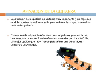 AFINACION DE LA GUITARRA
 La afinación de la guitarra es un tema muy importante y es algo que
se debe realizar constantemente para obtener los mejores sonidos
de nuestra guitarra.
 Existen muchos tipos de afinación para la guitarra, pero en la que
nos vamos a basar será en la afinación estándar con La a 440 Hz.
La mejor opción que recomiendo para afinar una guitarra, es
utilizando un Afinador.
 