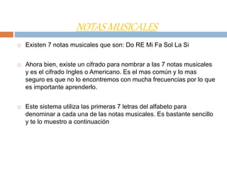 NOTAS MUSICALES
 Existen 7 notas musicales que son: Do RE Mi Fa Sol La Si
 Ahora bien, existe un cifrado para nombrar a las 7 notas musicales
y es el cifrado Ingles o Americano. Es el mas común y lo mas
seguro es que no lo encontremos con mucha frecuencias por lo que
es importante aprenderlo.
 Este sistema utiliza las primeras 7 letras del alfabeto para
denominar a cada una de las notas musicales. Es bastante sencillo
y te lo muestro a continuación
 