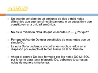 ACORDES
 Un acorde consiste en un conjunto de dos o más notas
diferentes que suenan simultáneamente o en sucesión y que
constituyen una unidad armónica.
 No es lo mismo la Nota Do que el acorde Do … ¿Por qué?
 Por que el Acorde Do esta constituido de mas notas que un
simple Do.
 La nota Do la podemos encontrar en muchos lados en el
diapasón por ejemplo el Tercer Traste de la 5° Cuerda.
 Ahora el acorde Do esta formado por las notas DO MI SOL,
por lo tanto para tocar el acorde Do, debemos tocar estas
notas de manera simultanea.
 