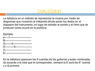 TABLATURAS
La tablatura es un método de representar la música por medio de
diagramas que muestran al intérprete dónde poner los dedos en el
diapasón del instrumento, en lugar de señalar el sonido y el ritmo que se
producen como ocurre en la partitura.
Ejemplo:
e----1-------------------------
B------------------------------
G-------3----------------------
D----------5-------------------
A------------------------------
E------------------------------
En la tablatura aparecen las 6 cuerdas de las guitarras y están nombradas
de acuerdo a la nota que le corresponden, siempre la E será las 6° cuerda
y e la primera.
 