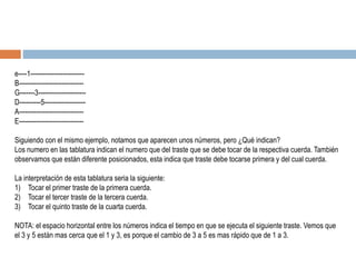 e----1-------------------------
B------------------------------
G-------3----------------------
D----------5-------------------
A------------------------------
E------------------------------
Siguiendo con el mismo ejemplo, notamos que aparecen unos números, pero ¿Qué indican?
Los numero en las tablatura indican el numero que del traste que se debe tocar de la respectiva cuerda. También
observamos que están diferente posicionados, esta indica que traste debe tocarse primera y del cual cuerda.
La interpretación de esta tablatura seria la siguiente:
1) Tocar el primer traste de la primera cuerda.
2) Tocar el tercer traste de la tercera cuerda.
3) Tocar el quinto traste de la cuarta cuerda.
NOTA: el espacio horizontal entre los números indica el tiempo en que se ejecuta el siguiente traste. Vemos que
el 3 y 5 están mas cerca que el 1 y 3, es porque el cambio de 3 a 5 es mas rápido que de 1 a 3.
 