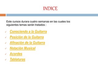 INDICE
 Conociendo a la Guitarra
 Posición de la Guitarra
 Afinación de la Guitarra
 Notación Musical
 Acordes
 Tablaturas
Este cursos durara cuatro semanas en las cuales los
siguientes temas serán tratados :
 