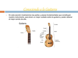 Conociendo a la Guitarra
 En esta sección mostraremos las partes y piezas fundamentales que constituyen
nuestro instrumento, para tener un mejor cuidado sobre la guitarra y poder obtener
el mejor sonido de ella.
 
