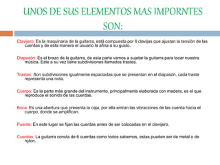 UNOS DE SUS ELEMENTOS MAS IMPORNTES
SON:
Clavijero: Es la maquinaria de la guitarra, está compuesta por 6 clavijas que ajustan la tensión de las
cuerdas y de esta manera el usuario la afina a su gusto.
Diapasón: Es el brazo de la guitarra, de esta parte vamos a sujetar la guitarra para tocar nuestra
música. Este a su vez tiene subdivisiones llamados trastes.
Trastes: Son subdivisiones igualmente espaciadas que se presentan en el diapasón, cada traste
representa una nota.
Cuerpo: Es la parte más grande del instrumento, principalmente elaborada con madera, es el que
reproduce el sonido de las cuerdas.
Boca: Es una abertura que presenta la caja, por ella entran las vibraciones de las cuerda hacia el
cuerpo, donde se amplifican.
Puente: En este lugar se fijan las cuerdas antes de ser colocadas en el clavijero.
Cuerdas: La guitarra consta de 6 cuerdas como todos sabemos, estas pueden ser de metal o de
nylon.
 