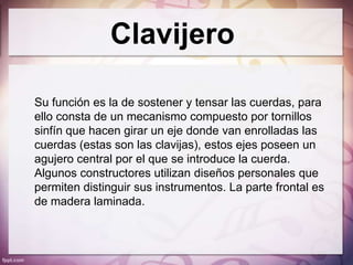 Clavijero

Su función es la de sostener y tensar las cuerdas, para
ello consta de un mecanismo compuesto por tornillos
sinfín que hacen girar un eje donde van enrolladas las
cuerdas (estas son las clavijas), estos ejes poseen un
agujero central por el que se introduce la cuerda.
Algunos constructores utilizan diseños personales que
permiten distinguir sus instrumentos. La parte frontal es
de madera laminada.
 