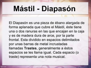 Mástil - Diapasón
El Diapasón es una pieza de ébano alargada de
forma aplanada que cubre el Mástil, éste tiene
una o dos ranuras en las que encajan en la caja
y es de madera dura de arce, por la parte
frontal. Esta dividido en espacios delimitados
por unas barras de metal incrustadas
llamadas Trastes, generalmente a éstos
espacios se les llama igual. Cada espacio (o
traste) representa una nota musical.
 