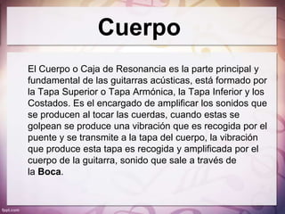 Cuerpo
El Cuerpo o Caja de Resonancia es la parte principal y
fundamental de las guitarras acústicas, está formado por
la Tapa Superior o Tapa Armónica, la Tapa Inferior y los
Costados. Es el encargado de amplificar los sonidos que
se producen al tocar las cuerdas, cuando estas se
golpean se produce una vibración que es recogida por el
puente y se transmite a la tapa del cuerpo, la vibración
que produce esta tapa es recogida y amplificada por el
cuerpo de la guitarra, sonido que sale a través de
la Boca.
 
