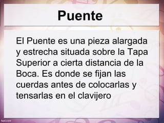 Puente
El Puente es una pieza alargada
y estrecha situada sobre la Tapa
Superior a cierta distancia de la
Boca. Es donde se fijan las
cuerdas antes de colocarlas y
tensarlas en el clavijero
 