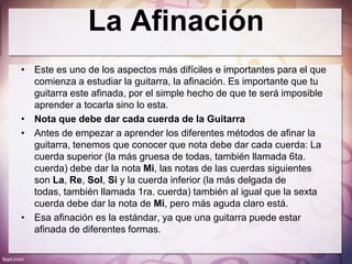La Afinación
• Este es uno de los aspectos más difíciles e importantes para el que
  comienza a estudiar la guitarra, la afinación. Es importante que tu
  guitarra este afinada, por el simple hecho de que te será imposible
  aprender a tocarla sino lo esta.
• Nota que debe dar cada cuerda de la Guitarra
• Antes de empezar a aprender los diferentes métodos de afinar la
  guitarra, tenemos que conocer que nota debe dar cada cuerda: La
  cuerda superior (la más gruesa de todas, también llamada 6ta.
  cuerda) debe dar la nota Mi, las notas de las cuerdas siguientes
  son La, Re, Sol, Si y la cuerda inferior (la más delgada de
  todas, también llamada 1ra. cuerda) también al igual que la sexta
  cuerda debe dar la nota de Mi, pero más aguda claro está.
• Esa afinación es la estándar, ya que una guitarra puede estar
  afinada de diferentes formas.
 