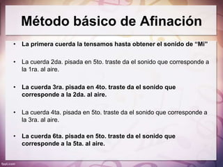 Método básico de Afinación
• La primera cuerda la tensamos hasta obtener el sonido de “Mi”

• La cuerda 2da. pisada en 5to. traste da el sonido que corresponde a
  la 1ra. al aire.

• La cuerda 3ra. pisada en 4to. traste da el sonido que
  corresponde a la 2da. al aire.

• La cuerda 4ta. pisada en 5to. traste da el sonido que corresponde a
  la 3ra. al aire.

• La cuerda 6ta. pisada en 5to. traste da el sonido que
  corresponde a la 5ta. al aire.
 