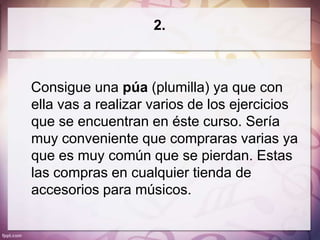2.



Consigue una púa (plumilla) ya que con
ella vas a realizar varios de los ejercicios
que se encuentran en éste curso. Sería
muy conveniente que compraras varias ya
que es muy común que se pierdan. Estas
las compras en cualquier tienda de
accesorios para músicos.
 