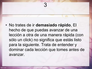 3


• No trates de ir demasiado rápido, El
  hecho de que puedas avanzar de una
  lección a otra de una manera rápida (con
  sólo un click) no significa que estás listo
  para la siguiente. Trata de entender y
  dominar cada lección que tomes antes de
  avanzar.
 