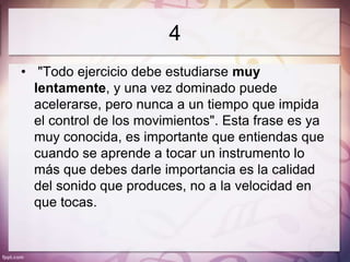 4
• "Todo ejercicio debe estudiarse muy
  lentamente, y una vez dominado puede
  acelerarse, pero nunca a un tiempo que impida
  el control de los movimientos". Esta frase es ya
  muy conocida, es importante que entiendas que
  cuando se aprende a tocar un instrumento lo
  más que debes darle importancia es la calidad
  del sonido que produces, no a la velocidad en
  que tocas.
 