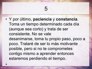 5
• Y por último, paciencia y constancia.
  Toma un tiempo determinado cada día
  (aunque sea corto) y trata de ser
  consistente. No se vale
  desanimarse, toma tu propio paso, poco a
  poco. Trataré de ser lo más motivante
  posible, pero si no te comprometes
  contigo mismo a aprender entonces
  estaremos perdiendo el tiempo.
•
 