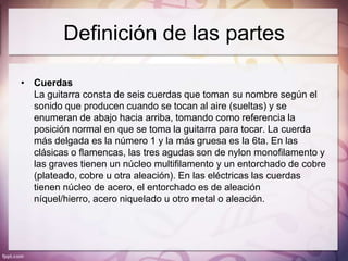 Definición de las partes

• Cuerdas
  La guitarra consta de seis cuerdas que toman su nombre según el
  sonido que producen cuando se tocan al aire (sueltas) y se
  enumeran de abajo hacia arriba, tomando como referencia la
  posición normal en que se toma la guitarra para tocar. La cuerda
  más delgada es la número 1 y la más gruesa es la 6ta. En las
  clásicas o flamencas, las tres agudas son de nylon monofilamento y
  las graves tienen un núcleo multifilamento y un entorchado de cobre
  (plateado, cobre u otra aleación). En las eléctricas las cuerdas
  tienen núcleo de acero, el entorchado es de aleación
  níquel/hierro, acero niquelado u otro metal o aleación.
 