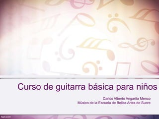 Curso de guitarra básica para niños
                              Carlos Alberto Angarita Menco
               Músico de la Escuela de Bellas Artes de Sucre
 