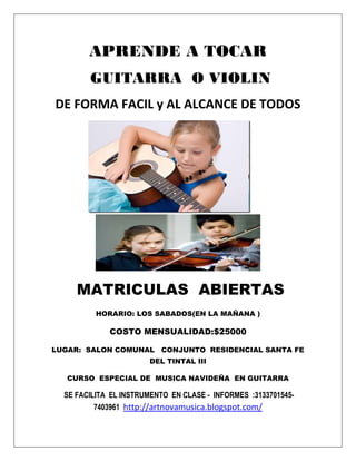 APRENDE A TOCAR
        GUITARRA O VIOLIN
DE FORMA FACIL y AL ALCANCE DE TODOS




     MATRICULAS ABIERTAS
          HORARIO: LOS SABADOS(EN LA MAÑANA )

             COSTO MENSUALIDAD:$25000

LUGAR: SALON COMUNAL CONJUNTO RESIDENCIAL SANTA FE
                       DEL TINTAL III

   CURSO ESPECIAL DE MUSICA NAVIDEÑA EN GUITARRA

  SE FACILITA EL INSTRUMENTO EN CLASE - INFORMES :3133701545-
          7403961 http://artnovamusica.blogspot.com/
 