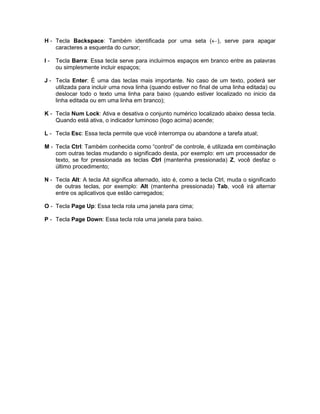 H - Tecla Backspace: Também identificada por uma seta (¬), serve para apagar
caracteres a esquerda do cursor;
I - Tecla Barra: Essa tecla serve para incluirmos espaços em branco entre as palavras
ou simplesmente incluir espaços;
J - Tecla Enter: É uma das teclas mais importante. No caso de um texto, poderá ser
utilizada para incluir uma nova linha (quando estiver no final de uma linha editada) ou
deslocar todo o texto uma linha para baixo (quando estiver localizado no inicio da
linha editada ou em uma linha em branco);
K - Tecla Num Lock: Ativa e desativa o conjunto numérico localizado abaixo dessa tecla.
Quando está ativa, o indicador luminoso (logo acima) acende;
L - Tecla Esc: Essa tecla permite que você interrompa ou abandone a tarefa atual;
M - Tecla Ctrl: Também conhecida como “control” de controle, é utilizada em combinação
com outras teclas mudando o significado desta, por exemplo: em um processador de
texto, se for pressionada as teclas Ctrl (mantenha pressionada) Z, você desfaz o
último procedimento;
N - Tecla Alt: A tecla Alt significa alternado, isto é, como a tecla Ctrl, muda o significado
de outras teclas, por exemplo: Alt (mantenha pressionada) Tab, você irá alternar
entre os aplicativos que estão carregados;
O - Tecla Page Up: Essa tecla rola uma janela para cima;
P - Tecla Page Down: Essa tecla rola uma janela para baixo.
 