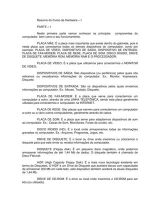 Resumo do Curso de Hardware – I
PARTE – I
Nesta primeira parte vamos conhecer os principais componentes do
computador, bem como o seu funcionamento.
PLACA MÃE: É a placa mais importante que existe dentro do gabinete, pois é
nesta placa que conectamos todos os demais dispositivos do computador, como por
exemplo: PLACA DE VÍDEO, DISPOSITIVO DE SAÍDA, DISPOSITIVO DE ENTRADA,
PLACA DE FAX-MODEM, PLACA DE REDE, PLACA DE SOM, DISCO RÍGIDO, DRIVE
DE DISQUETE, MEMÓRIA ROM, MEMÓRIA RAM E O PROCESSADOR;
PLACA DE VÍDEO: É a placa que utilizamos para conectarmos o MONITOR
DE VÍDEO;
DISPOSITIVOS DE SAÍDA: São dispositivos (ou periféricos) pelos quais nós
retiramos ou visualizamos informações do computador. Ex.: Monitor, Impressora,
Disquete.
DISPOSITIVOS DE ENTRADA: São os dispositivos pelos quais enviamos
informações ao computador. Ex.: Mouse, Teclado, Disquete.
PLACA DE FAX-MODEM: É a placa que serve para conectarmos um
computador a outro, através de uma LINHA TELEFÔNICA, sendo esta placa geralmente
utilizada para conectarmos o computador na INTERNET.
PLACA DE REDE: São placas que servem para conectarmos um computador
a outro ou a vário outros computadores, geralmente através de cabos.
PLACA DE SOM: É a placa que serve para adaptarmos dispositivos de som
ao computador. Ex.: Caixas de Som, Microfones, Fones de ouvido, etc.
DISCO RÍGIDO (HD): É o local onde armazenamos todas as informações
gravadas no computador. Ex.: Arquivos, Programas, Jogos, etc.
DRIVE DE DISQUETE: É o local ou drive onde inserimos ou colocamos o
disquete para que este envie ou receba informações do computador.
DISQUETE (Floppy disk): É um pequeno disco magnético, onde podemos
armazenar informações de até 1,44 Mb de dados. O disquete também é chamado de
Disco Flexível.
HiDF (High Capacity Floppy Disk): É a mais nova tecnologia existente em
termo de Disquetes. O HiDF é um Drive de Disquete que aceitará discos com capacidade
de armazenar 200 Mb em cada lado, este dispositivo também aceitará os atuais disquetes
de 1,44 Mb.
DRIVE DE CD-ROM: É o drive ou local onde inserimos o CD-ROM para ser
lido (ou utilizado).
 