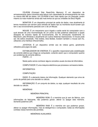 CD-ROM (Compact Disk Read-Only Memory): É um dispositivo de
armazenamento óptico somente para leitura com capacidade de armazenamento de mais
ou menos 660 Mb de dados. Um CD-ROM é bem mais rápido que um Disquete, porém
mesmo os mais modernos ainda são mais lentos do que as unidades de Disco Rígido.
MONITOR: É um dispositivo principal de saída de dados, mas atualmente já
temos monitores que servem para entrada de dados tipo os monitores touch-screen que
tem o seu funcionamento parecido com o de um Mouse.
MOUSE: É um mecanismo que é ligado a saída serial do computador com o
qual através de uma movimentação de um ponto na tela podemos selecionar a opção
desejada de maneira rápida de funcionamento. Ele foi introduzido inicialmente no
Macintoch, pelo Windows e atualmente em outros Sistemas Operacionais. O mouse pode
ser: De esfera (trackball), Três botões, Dois Botões. Existem também o mouse sem fio,
utilizando uma interface infravermelha.
JOYSTICK: É um dispositivo similar aos de vídeos game, geralmente
utilizados para jogos de ação.
ESTABILIZADOR DE ENERGIA: É o aparelho responsável pela estabilização
da corrente elétrica que chega ao computador, evitando assim que o computador queime
por problemas de corrente elétrica.
PARTE – II
Nesta parte vamos conhecer alguns conceitos usuais da área de Informática.
COMPUTADOR: É uma máquina eletrônica que processa e armazena dados.
INFORMÁTICA:
COMPUTAÇÃO:
DADO: É o elemento básico da Informação. Qualquer elemento que sirva de
ponto de partida para uma decisão ou cálculo.
INFORMAÇÃO: É um conjunto de dados, ou seja, qualquer resultado de uma
decisão ou cálculo.
MEMÓRIAS
MEMÓRIA PRINCIPAL
MEMÓRIA ROM: É a memória que já vem de fábrica, com
informações do fabricante, não podemos gravar, alterar ou apagar esta memória.
Somente podemos LER.
MEMÓRIA RAM: É a memória em que podemos gravar,
alterar ou apagar informações, mas ao desligarmos o computador, todas as informações
contidas nessa memória são perdidas.
MEMÓRIAS AUXILIARES
 
