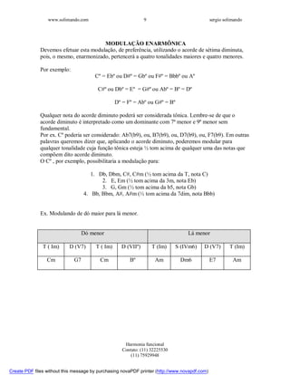 www.solimando.com sergio solimando
Harmonia funcional
Contato: (11) 32225530
(11) 75929948
9
MODULAÇÃO ENARMÔNICA
Devemos efetuar esta modulação, de preferência, utilizando o acorde de sétima diminuta,
pois, o mesmo, enarmonizado, pertencerá a quatro tonalidades maiores e quatro menores.
Por exemplo:
Cº = Ebº ou D#º = Gbº ou F#º = Bbbº ou Aº
C#º ou Dbº = Eº = G#º ou Abº = Bº = Dº
Dº = Fº = Abº ou G#º = Bº
Qualquer nota do acorde diminuto poderá ser considerada tônica. Lembre-se de que o
acorde diminuto é interpretado como um dominante com 7ª menor e 9ª menor sem
fundamental.
Por ex. Cº poderia ser considerado: Ab7(b9), ou, B7(b9), ou, D7(b9), ou, F7(b9). Em outras
palavras queremos dizer que, aplicando o acorde diminuto, poderemos modular para
qualquer tonalidade cuja função tônica esteja ½ tom acima de qualquer uma das notas que
compõem dito acorde diminuto.
O Cº , por exemplo, possibilitaria a modulação para:
1. Db, Dbm, C#, C#m (½ tom acima da T, nota C)
2. E, Em (½ tom acima da 3m, nota Eb)
3. G, Gm (½ tom acima da b5, nota Gb)
4. Bb, Bbm, A#, A#m (½ tom acima da 7dim, nota Bbb)
Ex. Modulando de dó maior para lá menor.
Dó menor Lá menor
T ( Im) D (V7) T ( Im) D (VIIº) T (Im) S (IVm6) D (V7) T (Im)
Cm G7 Cm Bº Am Dm6 E7 Am

 