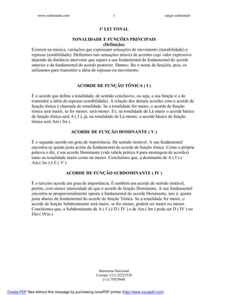 www.solimando.com sergio solimando
Harmonia funcional
Contato: (11) 32225530
(11) 75929948
1
1ª LEI TONAL
TONALIDADE E FUNÇÕES PRINCIPAIS
(Definição)
Existem na música, variações que expressam sensações de movimento (instabilidade) e
repouso (estabilidade). Definimos tais sensações através de acordes cujo valor expressivo
depende da distância intervalar que separa a sua fundamental da fundamental do acorde
anterior e da fundamental do acorde posterior. Damos- lhe o nome de funções, pois, os
utilizamos para transmitir a idéia de repouso ou movimento.
ACORDE DE FUNÇÃO TÔNICA ( I )
É o acorde que define a tonalidade, de sentido conclusivo, ou seja, a sua função é a de
transmitir a idéia de repouso (estabilidade). A relação dos demais acordes com o acorde de
função tônica é chamada de tonalidade. Se a tonalidade for maior, o acorde de função
tônica será maior, se for menor, será menor. Ex. na tonalidade de Lá maior o acorde básico
de função tônica será A ( I ), já, na tonalidade de Lá menor, o acorde básico de função
tônica será Am ( Im ).
ACORDE DE FUNÇÃO DOMINANTE ( V )
É o segundo acorde em grau de importância. De sentido instável. A sua fundamental
encontra-se quinta justa acima da fundamental do acorde de função tônica. Como a própria
palavra o diz, é um acorde Dominante (vide tabela prática 4 para montagem de acordes)
tanto na tonalidade maior como na menor. Concluímos que, a dominante de A ( I ) e
Am ( Im ) é E ( V ).
ACORDE DE FUNÇÃO SUBDOMINANTE ( IV )
É o terceiro acorde em grau de importância. É também um acorde de sentido instável,
porém, com menor intensidade do que o acorde de função Dominante. A sua fundamental
encontra-se proporcionalmente oposta à fundamental do acorde Dominante, isto é, quinta
justa abaixo da fundamental do acorde de função Tônica. Se a tonalidade for maior, o
acorde de função Subdominante será maior, se for menor, poderá ser maior ou menor.
Concluímos que, a Subdominante de A ( I ) é D ( IV ) e de Am ( Im ) pode ser D ( IV ) ou
Dm ( IVm ).

 