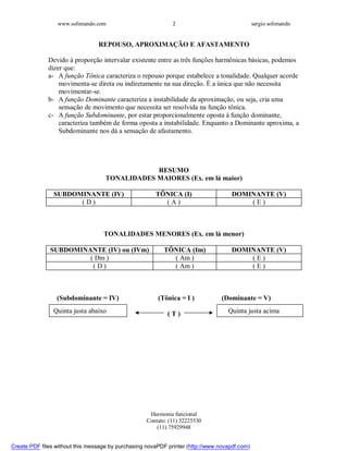 www.solimando.com sergio solimando
Harmonia funcional
Contato: (11) 32225530
(11) 75929948
2
REPOUSO, APROXIMAÇÃO E AFASTAMENTO
Devido à proporção intervalar existente entre as três funções harmônicas básicas, podemos
dizer que:
a- A função Tônica caracteriza o repouso porque estabelece a tonalidade. Qualquer acorde
movimenta-se direta ou indiretamente na sua direção. É a única que não necessita
movimentar-se.
b- A função Dominante caracteriza a instabilidade da aproximação, ou seja, cria uma
sensação de movimento que necessita ser resolvida na função tônica.
c- A função Subdominante, por estar proporcionalmente oposta à função dominante,
caracteriza também de forma oposta a instabilidade. Enquanto a Dominante aproxima, a
Subdominante nos dá a sensação de afastamento.
RESUMO
TONALIDADES MAIORES (Ex. em lá maior)
SUBDOMINANTE (IV) TÔNICA (I) DOMINANTE (V)
( D ) ( A ) ( E )
TONALIDADES MENORES (Ex. em lá menor)
SUBDOMINANTE (IV) ou (IVm) TÔNICA (Im) DOMINANTE (V)
( Dm ) ( Am ) ( E )
( D ) ( Am ) ( E )
(Subdominante = IV) (Tônica = I ) (Dominante = V)
( T )Quinta justa abaixo Quinta justa acima

 